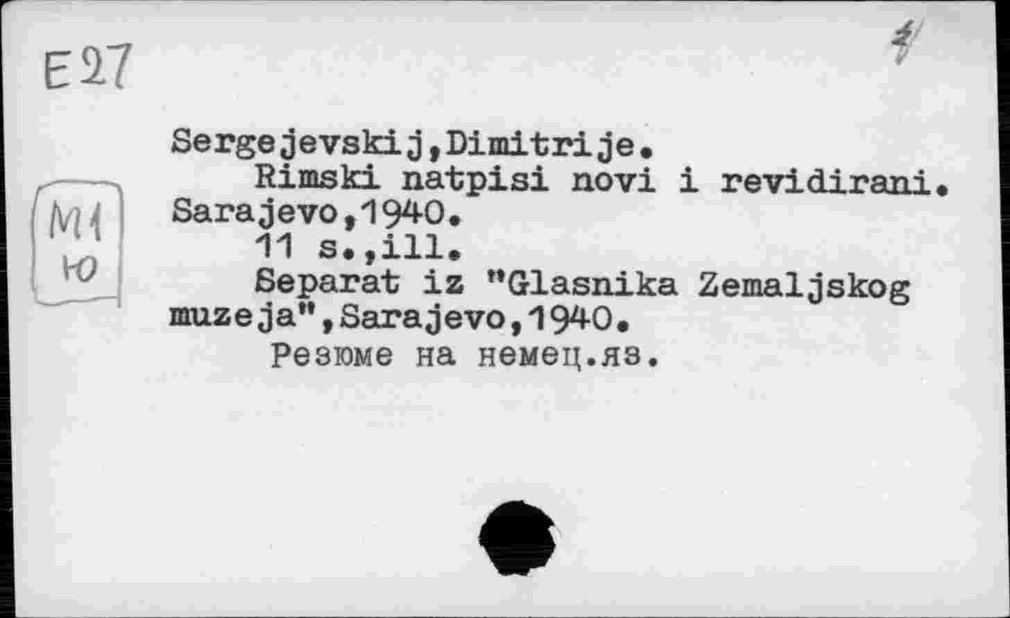 ﻿Е27
Ml
ю
Sergejevskij,Dimitrije.
Rimski natpisi novi і revidirani Sarajevo,1940.
11 s.,ill.
Separat iz ’’Glasnika Zemaljskog muzeja”,Sarajevo,1940.
Резюме на немец.яз.